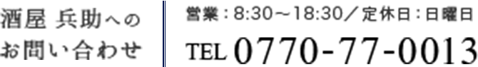 酒屋兵助へのお問い合わせ 営業：8:30～18:30/定休日：日曜日 TEL 0770-77-0013